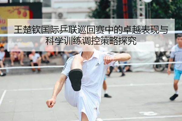 王楚钦国际乒联巡回赛中的卓越表现与科学训练调控策略探究